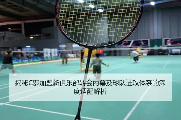揭秘C罗加盟新俱乐部转会内幕及球队进攻体系的深度适配解析